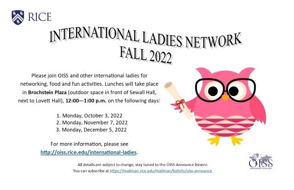 International Ladies Network Fall 2022. Please join OISS and other international ladies for networking, food, and fun activities. Lunches will take place in Brochstein Plaza, 12:00 - 1:00pm on the following days: Monday, October 3; Monday, November 7; Monday, December 5.