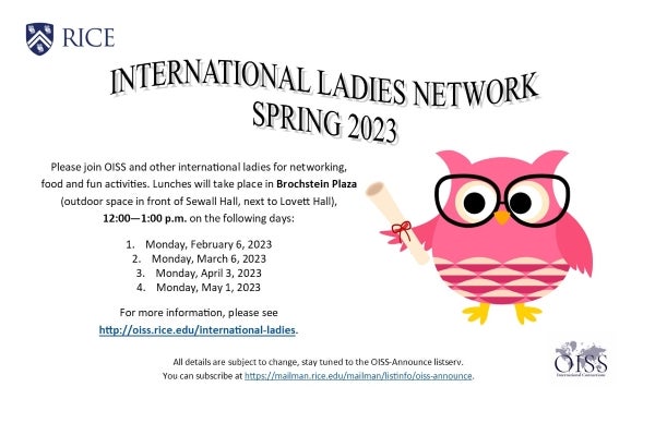 International Ladies Network Spring 2023. Please join OISS and other international ladies for networking, food, and fun activities. Lunches will take place in Brochstein Plaza, 12-1PM on the following days: Monday, February 6; Monday, March 6; Monday, April 3; Monday, May 1.